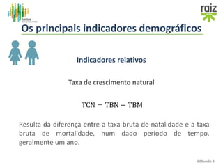 Indicadores relativos
Taxa de crescimento natural
TCN = TBN − TBM
Resulta da diferença entre a taxa bruta de natalidade e a taxa
bruta de mortalidade, num dado período de tempo,
geralmente um ano.
GEOvisão 8
Os principais indicadores demográficos
 