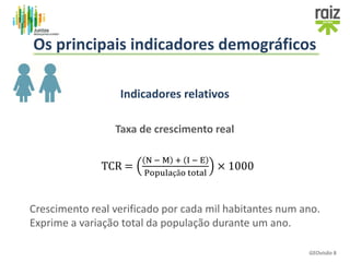 Indicadores relativos
Taxa de crescimento real
Crescimento real verificado por cada mil habitantes num ano.
Exprime a variação total da população durante um ano.
TCR =
N − M + I − E
População total
× 1000
GEOvisão 8
Os principais indicadores demográficos
 