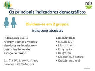 Dividem-se em 2 grupos:
Indicadores absolutos
Indicadores que se
referem apenas a valores
absolutos registados num
determinado local e
espaço de tempo.
Ex.: Em 2012, em Portugal,
nasceram 89 804 bebés.
GEOvisão 8
Os principais indicadores demográficos
São exemplos:
• Natalidade
• Mortalidade
• Emigração
• Imigração
• Crescimento natural
• Crescimento real
 