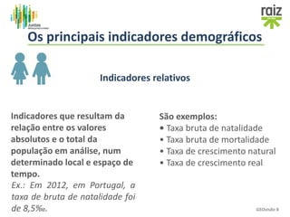 GEOvisão 8
Os principais indicadores demográficos
Indicadores relativos
Indicadores que resultam da
relação entre os valores
absolutos e o total da
população em análise, num
determinado local e espaço de
tempo.
Ex.: Em 2012, em Portugal, a
taxa de bruta de natalidade foi
de 8,5‰.
São exemplos:
• Taxa bruta de natalidade
• Taxa bruta de mortalidade
• Taxa de crescimento natural
• Taxa de crescimento real
 