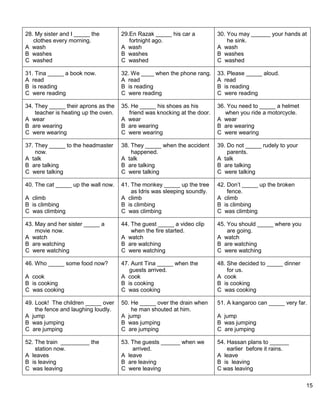 15 
28. My sister and I _____ the 
clothes every morning. 
A wash 
B washes 
C washed 
29.En Razak _____ his car a 
fortnight ago. 
A wash 
B washes 
C washed 
30. You may ______ your hands at 
he sink. 
A wash 
B washes 
C washed 
31. Tina _____ a book now. 
A read 
B is reading 
C were reading 
32. We ____ when the phone rang. 
A read 
B is reading 
C were reading 
33. Please _____ aloud. 
A read 
B is reading 
C were reading 
34. They _____ their aprons as the 
teacher is heating up the oven. 
A wear 
B are wearing 
C were wearing 
35. He _____ his shoes as his 
friend was knocking at the door. 
A wear 
B are wearing 
C were wearing 
36. You need to _____ a helmet 
when you ride a motorcycle. 
A wear 
B are wearing 
C were wearing 
37. They _____ to the headmaster 
now. 
A talk 
B are talking 
C were talking 
38. They _____ when the accident 
happened. 
A talk 
B are talking 
C were talking 
39. Do not _____ rudely to your 
parents. 
A talk 
B are talking 
C were talking 
40. The cat _____ up the wall now. 
A climb 
B is climbing 
C was climbing 
41. The monkey _____ up the tree 
as Idris was sleeping soundly. 
A climb 
B is climbing 
C was climbing 
42. Don’t _____ up the broken 
fence. 
A climb 
B is climbing 
C was climbing 
43. May and her sister _____ a 
movie now. 
A watch 
B are watching 
C were watching 
44. The guest _____ a video clip 
when the fire started. 
A watch 
B are watching 
C were watching 
45. You should _____ where you 
are going. 
A watch 
B are watching 
C were watching 
46. Who _____ some food now? 
A cook 
B is cooking 
C was cooking 
47. Aunt Tina _____ when the 
guests arrived. 
A cook 
B is cooking 
C was cooking 
48. She decided to _____ dinner 
for us. 
A cook 
B is cooking 
C was cooking 
49. Look! The children _____ over 
the fence and laughing loudly. 
A jump 
B was jumping 
C are jumping 
50. He _____ over the drain when 
he man shouted at him. 
A jump 
B was jumping 
C are jumping 
51. A kangaroo can _____ very far. 
A jump 
B was jumping 
C are jumping 
52. The train _________ the 
station now. 
A leaves 
B is leaving 
C was leaving 
53. The guests ______ when we 
arrived. 
A leave 
B are leaving 
C were leaving 
54. Hassan plans to ______ 
earlier before it rains. 
A leave 
B is leaving 
C was leaving 
 
