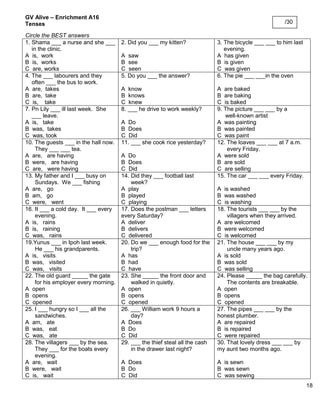 18 
GV Alive – Enrichment A16 
Tenses 
Circle the BEST answers 
1. Shama ___ a nurse and she ___ 
in the clinic. 
A is, work 
B is, works 
C are, works 
2. Did you ___ my kitten? 
A saw 
B see 
C seen 
3. The bicycle ___ ___ to him last 
evening. 
A has given 
B is given 
C was given 
4. The ___ labourers and they 
often ___ the bus to work. 
A are, takes 
B are, take 
C is, take 
5. Do you ___ the answer? 
A know 
B knows 
C knew 
6. The pie ___ ___in the oven 
A are baked 
B are baking 
C is baked 
7. Pn Lily ___ ill last week. She 
___ leave. 
A is, take 
B was, takes 
C was, took 
8. ___ he drive to work weekly? 
A Do 
B Does 
C Did 
9. The picture ___ ___ by a 
well-known artist 
A was painting 
B was painted 
C was paint 
10. The guests ___ in the hall now. 
They ___ ___ tea. 
A are, are having 
B were, are having 
C are, were having 
11. ___ she cook rice yesterday? 
A Do 
B Does 
C Did 
12. The loaves ___ ___ at 7 a.m. 
every Friday. 
A were sold 
B are sold 
C are selling 
13. My father and I ___ busy on 
Sundays. We ___ fishing 
A are, go 
B am, go 
C were, went 
14. Did they ___ football last 
week? 
A play 
B played 
C playing 
15. The car ___ ___ every Friday. 
A is washed 
B was washed 
C is washing 
16. It ___ a cold day. It ___ every 
evening. 
A is, rains 
B is, raining 
C was, rains 
17. Does the postman ___ letters every Saturday? 
A deliver 
B delivers 
C delivered 
18. The tourists ___ ___ by the 
villagers when they arrived. 
A are welcomed 
B were welcomed 
C is welcomed 
19.Yunus ___ in Ipoh last week. 
He ___ his grandparents. 
A is, visits 
B was, visited 
C was, visits 
20. Do we ___ enough food for the 
trip? 
A has 
B had 
C have 
21. The house ___ ___ by my 
uncle many years ago. 
A is sold 
B was sold 
C was selling 
22. The old guard _____ the gate 
for his employer every morning. 
A open 
B opens 
C opened 
23. She _____ the front door and 
walked in quietly. 
A open 
B opens 
C opened 
24. Please _____ the bag carefully. 
The contents are breakable. 
A open 
B opens 
C opened 
25. I ___ hungry so I ___ all the 
sandwiches. 
A am, ate 
B was, eat 
C was, ate 
26. ___ William work 9 hours a 
day? 
A Does 
B Do 
C Did 
27. The pipes ___ ___ by the honest plumber. 
A are repaired 
B is repaired 
C were repaired 
28. The villagers ___ by the sea. 
They ___ for the boats every 
evening. 
A are, wait 
B were, wait 
C is, wait 
29. ___ the thief steal all the cash 
in the drawer last night? 
A Does 
B Do 
C Did 
30. That lovely dress ___ ___ by my aunt two months ago. 
A is sewn 
B was sewn 
C was sewing 
/30 
 