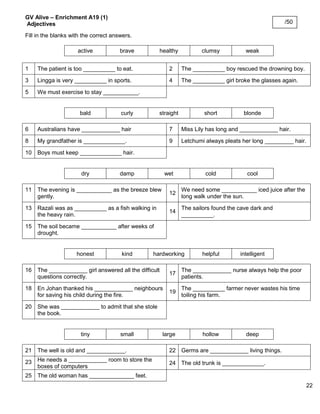 22 
GV Alive – Enrichment A19 (1) 
Adjectives 
Fill in the blanks with the correct answers. 
active 
brave 
healthy 
clumsy 
weak 
1 
The patient is too __________ to eat. 
2 
The __________ boy rescued the drowning boy. 
3 
Lingga is very __________ in sports. 
4 
The __________ girl broke the glasses again. 
5 
We must exercise to stay ___________. 
bald 
curly 
straight 
short 
blonde 
6 
Australians have ____________ hair 
7 
Miss Lily has long and ____________ hair. 
8 
My grandfather is _____________. 
9 
Letchumi always pleats her long _________ hair. 
10 
Boys must keep _____________ hair. 
dry 
damp 
wet 
cold 
cool 
11 
The evening is ___________ as the breeze blew gently. 
12 
We need some ___________ iced juice after the long walk under the sun. 
13 
Razali was as __________ as a fish walking in the heavy rain. 
14 
The sailors found the cave dark and __________. 
15 
The soil became ___________ after weeks of drought. 
honest 
kind 
hardworking 
helpful 
intelligent 
16 
The ____________ girl answered all the difficult questions correctly. 
17 
The ____________ nurse always help the poor patients. 
18 
En Johan thanked his ____________ neighbours for saving his child during the fire. 
19 
The __________ farmer never wastes his time toiling his farm. 
20 
She was ____________ to admit that she stole the book. 
tiny 
small 
large 
hollow 
deep 
21 
The well is old and ____________. 
22 
Germs are ____________ living things. 
23 
He needs a ____________ room to store the boxes of computers 
24 
The old trunk is _____________. 
25 
The old woman has ______________ feet. 
/50 
 