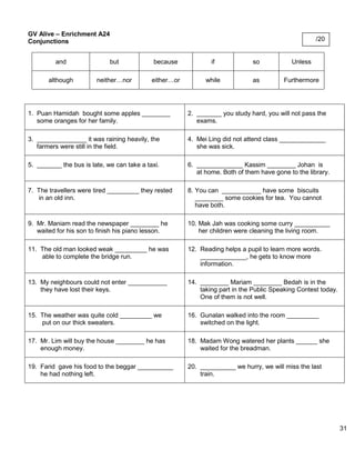 31 
GV Alive – Enrichment A24 
Conjunctions 
and 
but 
because 
if 
so 
Unless 
although 
neither…nor 
either…or 
while 
as 
Furthermore 
1. Puan Hamidah bought some apples ________ 
some oranges for her family. 
2. _______ you study hard, you will not pass the 
exams. 
3. ______________ it was raining heavily, the 
farmers were still in the field. 
4. Mei Ling did not attend class _____________ 
she was sick. 
5. _______ the bus is late, we can take a taxi. 
6. _____________ Kassim ________ Johan is 
at home. Both of them have gone to the library. 
7. The travellers were tired _________ they rested 
in an old inn. 
8. You can ___________ have some biscuits 
________ some cookies for tea. You cannot 
have both. 
9. Mr. Maniam read the newspaper ________ he 
waited for his son to finish his piano lesson. 
10. Mak Jah was cooking some curry __________ 
her children were cleaning the living room. 
11. The old man looked weak _________ he was 
able to complete the bridge run. 
12. Reading helps a pupil to learn more words. 
_____________, he gets to know more 
information. 
13. My neighbours could not enter ___________ 
they have lost their keys. 
14. ________ Mariam ________ Bedah is in the 
taking part in the Public Speaking Contest today. 
One of them is not well. 
15. The weather was quite cold _________ we 
put on our thick sweaters. 
16. Gunalan walked into the room _________ 
switched on the light. 
17. Mr. Lim will buy the house ________ he has 
enough money. 
18. Madam Wong watered her plants ______ she 
waited for the breadman. 
19. Farid gave his food to the beggar __________ 
he had nothing left. 
20. __________ we hurry, we will miss the last 
train. 
/20 
 
