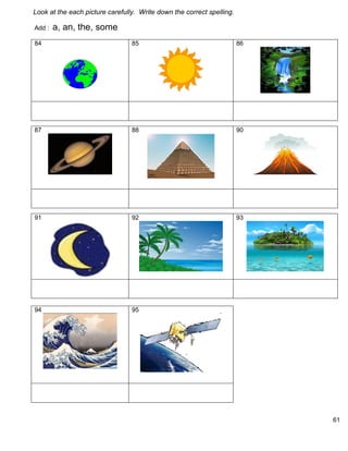 61 
Look at the each picture carefully. Write down the correct spelling. 
Add : a, an, the, some 
84 
85 
86 
87 
88 
90 
91 
92 
93 
94 
95 
 