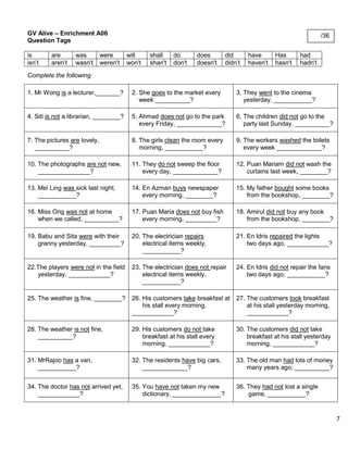 7 
GV Alive – Enrichment A06 
Question Tags 
is 
are 
was 
were 
will 
shall 
do 
does 
did 
have 
Has 
had 
isn’t 
aren’t 
wasn't 
weren't 
won't 
shan't 
don't 
doesn't 
didn’t 
haven't 
hasn't 
hadn't 
Complete the following 
1. Mr Wong is a lecturer,_______? 
2. She goes to the market every 
week __________? 
3. They went to the cinema 
yesterday, ___________? 
4. Siti is not a librarian, ________? 
5. Ahmad does not go to the park 
every Friday, _____________? 
6. The children did not go to the 
party last Sunday, __________? 
7. The pictures are lovely, 
__________? 
8. The girls clean the room every 
morning, ___________? 
9. The workers washed the toilets 
every week _____________? 
10. The photographs are not new, 
_______________? 
11. They do not sweep the floor 
every day, _____________? 
12. Puan Mariam did not wash the 
curtains last week, ________? 
13. Mei Ling was sick last night, 
___________? 
14. En Azman buys newspaper 
every morning, ________? 
15. My father bought some books 
from the bookshop, ________? 
16. Miss Ong was not at home 
when we called, __________? 
17. Puan Maria does not buy fish 
every morning, _________? 
18. Amirul did not buy any book 
from the bookshop, ________? 
19. Babu and Sita were with their 
granny yesterday, _________? 
20. The electrician repairs 
electrical items weekly, 
___________? 
21. En Idris repaired the lights 
two days ago, ____________? 
22.The players were not in the field 
yesterday, ____________? 
23. The electrician does not repair 
electrical items weekly, 
___________? 
24. En Idris did not repair the fans 
two days ago, ___________? 
25. The weather is fine, ________? 
26. His customers take breakfast at 
his stall every morning, 
____________? 
27. The customers took breakfast 
at his stall yesterday morning, 
____________? 
28. The weather is not fine, 
__________? 
29. His customers do not take 
breakfast at his stall every 
morning, ____________? 
30. The customers did not take 
breakfast at his stall yesterday 
morning, ____________? 
31. MrRajoo has a van, 
___________? 
32. The residents have big cars, 
_____________? 
33. The old man had lots of money 
many years ago, __________? 
34. The doctor has not arrived yet, 
____________? 
35. You have not taken my new 
dictionary, ______________? 
36. They had not lost a single 
game, ___________? 
/36 
 