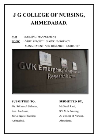 J G COLLEGE OF NURSING,
AHMEDABAD.
SUB : NURSING MANAGEMENT
TOPIC : VISIT REPORT “108 GVK EMRGENCY
MANAGEMENT AND RESEARCH INSTITUTE”
SUBMITTED TO, SUBMITTED BY,
Ms. Rekhamol Sidhanar, Ms.Sonal Patel,
Asst. Professor, S.Y M.Sc Nursing,
JG College of Nursing, JG College of Nursing,
Ahmedabad. Ahmedabad.
 