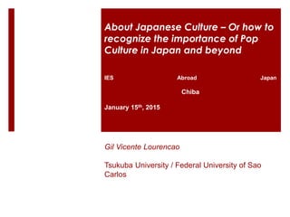 IES Abroad Japan
Chiba
January 15th, 2015
Gil Vicente Lourencao
Tsukuba University / Federal University of Sao
Carlos
About Japanese Culture – Or how to
recognize the importance of Pop
Culture in Japan and beyond
 