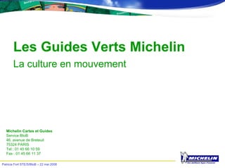 Patricia Fort STE/S/BtoB – 22 mai 2008
Les Guides Verts Michelin
La culture en mouvement
Michelin Cartes et Guides
Service BtoB
46, avenue de Breteuil
75324 PARIS
Tel : 01 45 66 10 59
Fax : 01 45 66 11 37
 