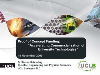 Dr Steven Schooling  Director, Engineering and Physical Sciences UCL Business PLC Proof of Concept Funding: “ Accelerating Commercialisation of University Technologies” 19 November 2009 