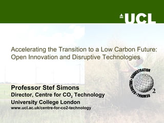 Accelerating the Transition to a Low Carbon Future: Open Innovation and Disruptive Technologies   Professor Stef Simons Director, Centre for CO 2  Technology University College London www.ucl.ac.uk/centre-for-co2-technology 