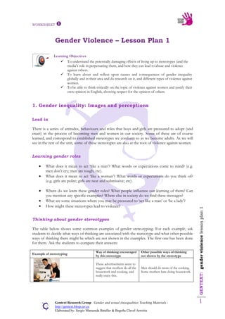 WORKSHEET 
GENTEXT:genderviolencelessonplan1
1Gentext Research Group Gender and sexual (in)equalities Teaching Materials -
http://gentext.blogs.uv.es
Elaborated by: Sergio Maruenda Bataller & Begoña Clavel Arroitia
Gender Violence – Lesson Plan 1
Learning Objectives
 To understand the potentially damaging effects of living up to stereotypes (and the
media’s role in perpetuating them, and how they can lead to abuse and violence
against others.
 To learn about and reflect upon causes and consequences of gender inequality
globally and in their area and do research on it, and different types of violence against
women.
 To be able to think critically on the topic of violence against women and justify their
own opinion in English, showing respect for the opinion of others.
1. Gender inequality: Images and perceptions
Lead in
There is a series of attitudes, behaviours and roles that boys and girls are pressured to adopt (and
enact) in the process of becoming men and women in our society. Some of these are of course
learned, and correspond to established stereotypes we conform to as we become adults. As we will
see in the rest of the unit, some of these stereotypes are also at the root of violence against women.
Learning gender roles
What does it mean to act ‘like a man’? What words or expectations come to mind? (e.g.
men don’t cry; men are tough; etc).
What does it mean to act ‘like a woman’? What words or expectations do you think of?
(e.g. girls are polite; girls are neat and submissive; etc).
Where do we learn these gender roles? What people influence our learning of them? Can
you mention any specific examples? Where else in society do we find these messages?
What are some situations where you may be pressured to ‘act like a man’ or ‘be a lady’?
How might these stereotypes lead to violence?
Thinking about gender stereotypes
The table below shows some common examples of gender stereotyping. For each example, ask
students to decide what ways of thinking are associated with the stereotype and what other possible
ways of thinking there might be which are not shown in the examples. The first one has been done
for them. Ask the students to compare their answers:
Example of stereotyping
Way of thinking encouraged
by this stereotype
Other possible ways of thinking
not shown by the stereotype
These advertisements seem to
suggest that mothers do all the
housework and cooking, and
really enjoy this.
Men should do more of the cooking.
Some mothers hate doing housework.
 