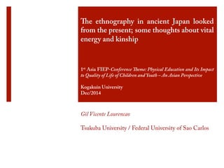 The ethnography in ancient Japan looked 
from the present; some thoughts about vital 
energy and kinship  
1st Asia FIEP-Conference Theme: Physical Education and Its Impact 
to Quality of Life of Children and Youth – An Asian Perspective 
Kogakuin University 
Dec/2014 
Gil Vicente Lourencao 
Tsukuba University / Federal University of Sao Carlos 
 
 