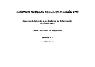 RESUMEN MEDIDAS SEGURIDAD SEGÚN ENS
Seguridad Aplicada a los Sistema de Información
(gvlogos-seg)
DGTI - Servicio de Seguridad
Versión 1.7
27/10/2021
 