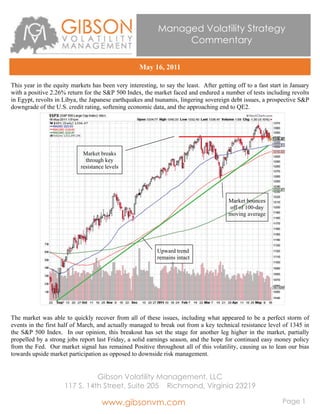 Managed Volatility Strategy
                                                                Commentary

                                                    May 16, 2011

This year in the equity markets has been very interesting, to say the least. After getting off to a fast start in January
with a positive 2.26% return for the S&P 500 Index, the market faced and endured a number of tests including revolts
in Egypt, revolts in Libya, the Japanese earthquakes and tsunamis, lingering sovereign debt issues, a prospective S&P
downgrade of the U.S. credit rating, softening economic data, and the approaching end to QE2.




                             Market breaks
                              through key
                            resistance levels




                                                                                        Market bounces
                                                                                        off of 100-day
                                                                                        moving average




                                                           Upward trend
                                                           remains intact




The market was able to quickly recover from all of these issues, including what appeared to be a perfect storm of
events in the first half of March, and actually managed to break out from a key technical resistance level of 1345 in
the S&P 500 Index. In our opinion, this breakout has set the stage for another leg higher in the market, partially
propelled by a strong jobs report last Friday, a solid earnings season, and the hope for continued easy money policy
from the Fed. Our market signal has remained Positive throughout all of this volatility, causing us to lean our bias
towards upside market participation as opposed to downside risk management.


                               Gibson Volatility Management, LLC
                     117 S. 14th Street, Suite 205 Richmond, Virginia 23219

                                     www.gibsonvm.com                                                         Page 1
 
