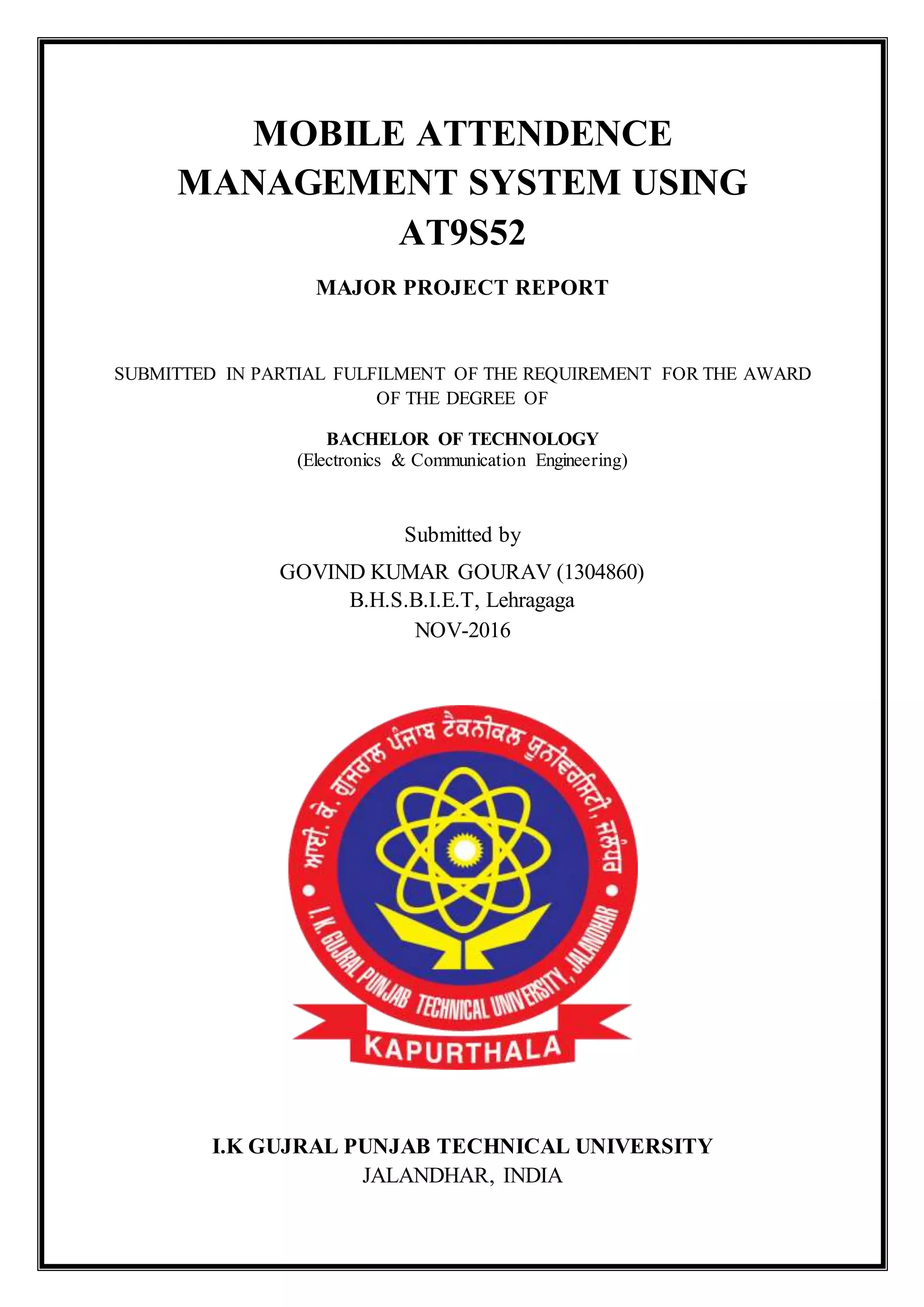 MOBILE ATTENDENCE
MANAGEMENT SYSTEM USING
AT9S52
MAJOR PROJECT REPORT
SUBMITTED IN PARTIAL FULFILMENT OF THE REQUIREMENT FOR THE AWARD
OF THE DEGREE OF
BACHELOR OF TECHNOLOGY
(Electronics & Communication Engineering)
Submitted by
GOVIND KUMAR GOURAV (1304860)
B.H.S.B.I.E.T, Lehragaga
NOV-2016
I.K GUJRAL PUNJAB TECHNICAL UNIVERSITY
JALANDHAR, INDIA
 