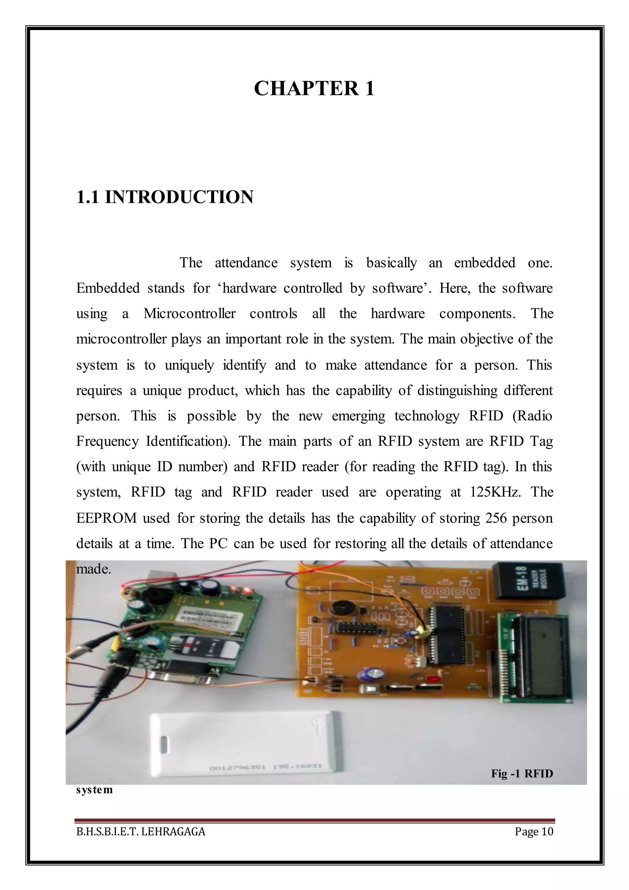 B.H.S.B.I.E.T. LEHRAGAGA Page 10
CHAPTER 1
1.1 INTRODUCTION
The attendance system is basically an embedded one.
Embedded stands for ‘hardware controlled by software’. Here, the software
using a Microcontroller controls all the hardware components. The
microcontroller plays an important role in the system. The main objective of the
system is to uniquely identify and to make attendance for a person. This
requires a unique product, which has the capability of distinguishing different
person. This is possible by the new emerging technology RFID (Radio
Frequency Identification). The main parts of an RFID system are RFID Tag
(with unique ID number) and RFID reader (for reading the RFID tag). In this
system, RFID tag and RFID reader used are operating at 125KHz. The
EEPROM used for storing the details has the capability of storing 256 person
details at a time. The PC can be used for restoring all the details of attendance
made.
Fig -1 RFID
system
 