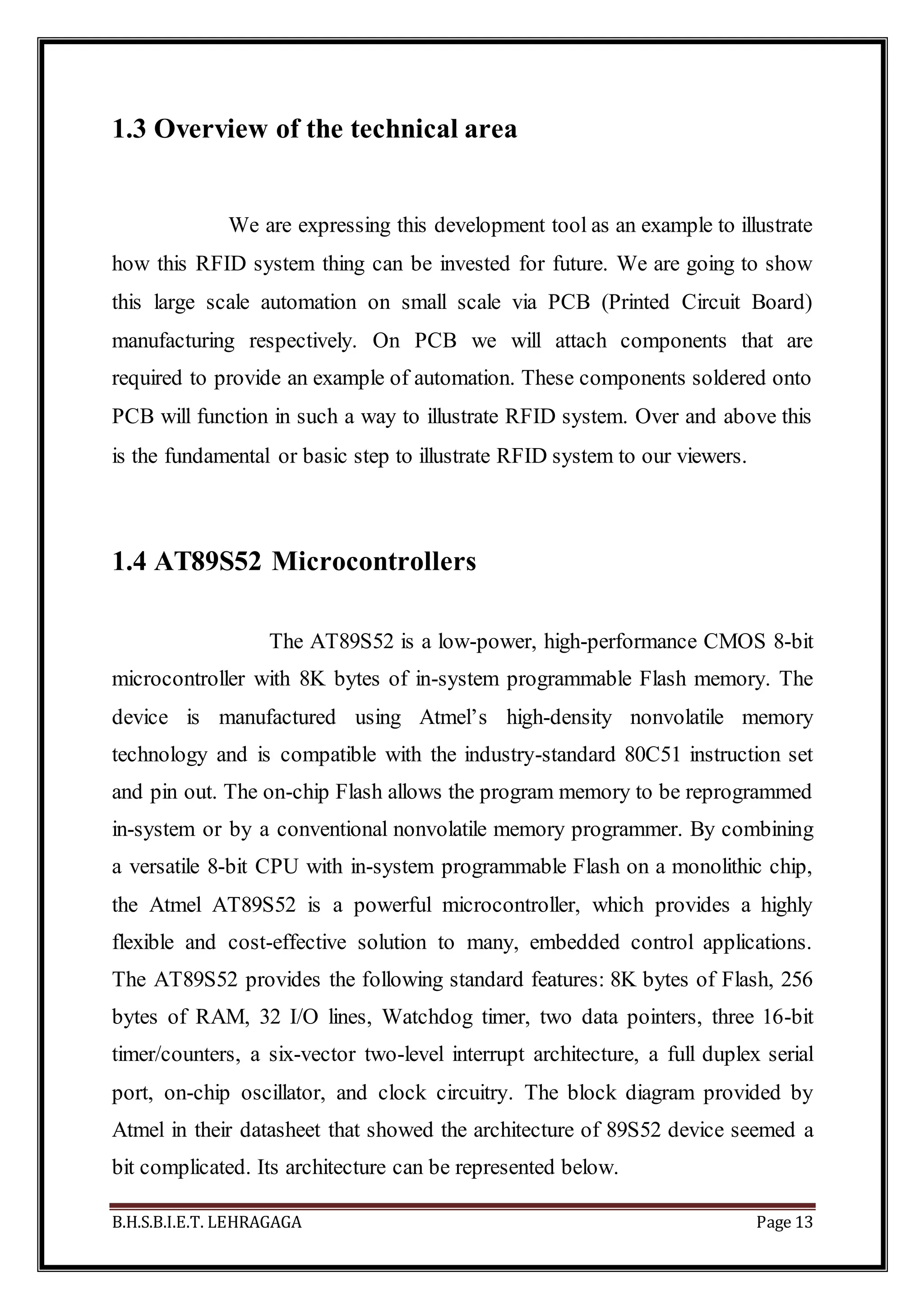 B.H.S.B.I.E.T. LEHRAGAGA Page 13
1.3 Overview of the technical area
We are expressing this development tool as an example to illustrate
how this RFID system thing can be invested for future. We are going to show
this large scale automation on small scale via PCB (Printed Circuit Board)
manufacturing respectively. On PCB we will attach components that are
required to provide an example of automation. These components soldered onto
PCB will function in such a way to illustrate RFID system. Over and above this
is the fundamental or basic step to illustrate RFID system to our viewers.
1.4 AT89S52 Microcontrollers
The AT89S52 is a low-power, high-performance CMOS 8-bit
microcontroller with 8K bytes of in-system programmable Flash memory. The
device is manufactured using Atmel’s high-density nonvolatile memory
technology and is compatible with the industry-standard 80C51 instruction set
and pin out. The on-chip Flash allows the program memory to be reprogrammed
in-system or by a conventional nonvolatile memory programmer. By combining
a versatile 8-bit CPU with in-system programmable Flash on a monolithic chip,
the Atmel AT89S52 is a powerful microcontroller, which provides a highly
flexible and cost-effective solution to many, embedded control applications.
The AT89S52 provides the following standard features: 8K bytes of Flash, 256
bytes of RAM, 32 I/O lines, Watchdog timer, two data pointers, three 16-bit
timer/counters, a six-vector two-level interrupt architecture, a full duplex serial
port, on-chip oscillator, and clock circuitry. The block diagram provided by
Atmel in their datasheet that showed the architecture of 89S52 device seemed a
bit complicated. Its architecture can be represented below.
 