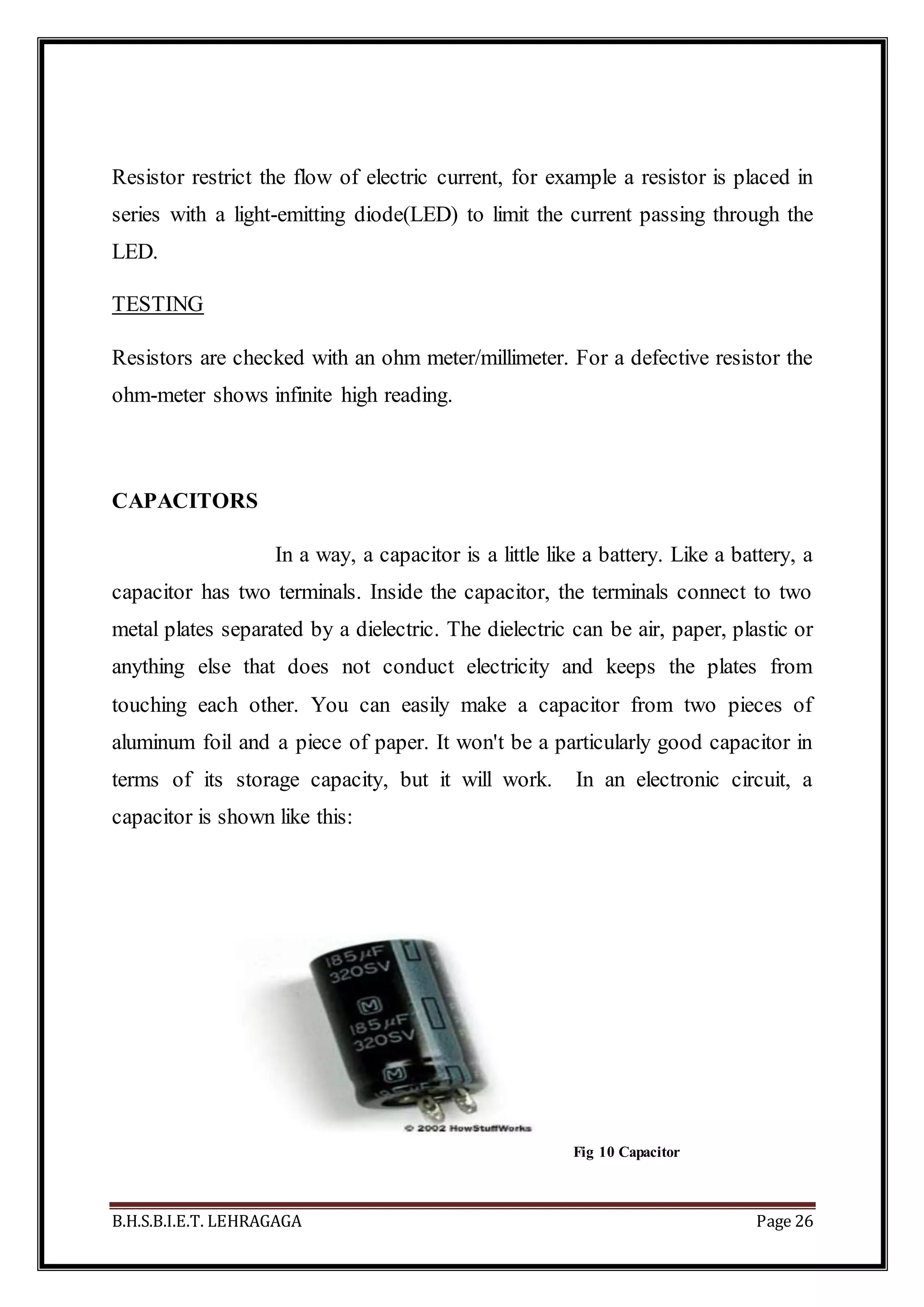 B.H.S.B.I.E.T. LEHRAGAGA Page 26
Resistor restrict the flow of electric current, for example a resistor is placed in
series with a light-emitting diode(LED) to limit the current passing through the
LED.
TESTING
Resistors are checked with an ohm meter/millimeter. For a defective resistor the
ohm-meter shows infinite high reading.
CAPACITORS
In a way, a capacitor is a little like a battery. Like a battery, a
capacitor has two terminals. Inside the capacitor, the terminals connect to two
metal plates separated by a dielectric. The dielectric can be air, paper, plastic or
anything else that does not conduct electricity and keeps the plates from
touching each other. You can easily make a capacitor from two pieces of
aluminum foil and a piece of paper. It won't be a particularly good capacitor in
terms of its storage capacity, but it will work. In an electronic circuit, a
capacitor is shown like this:
Fig 10 Capacitor
 