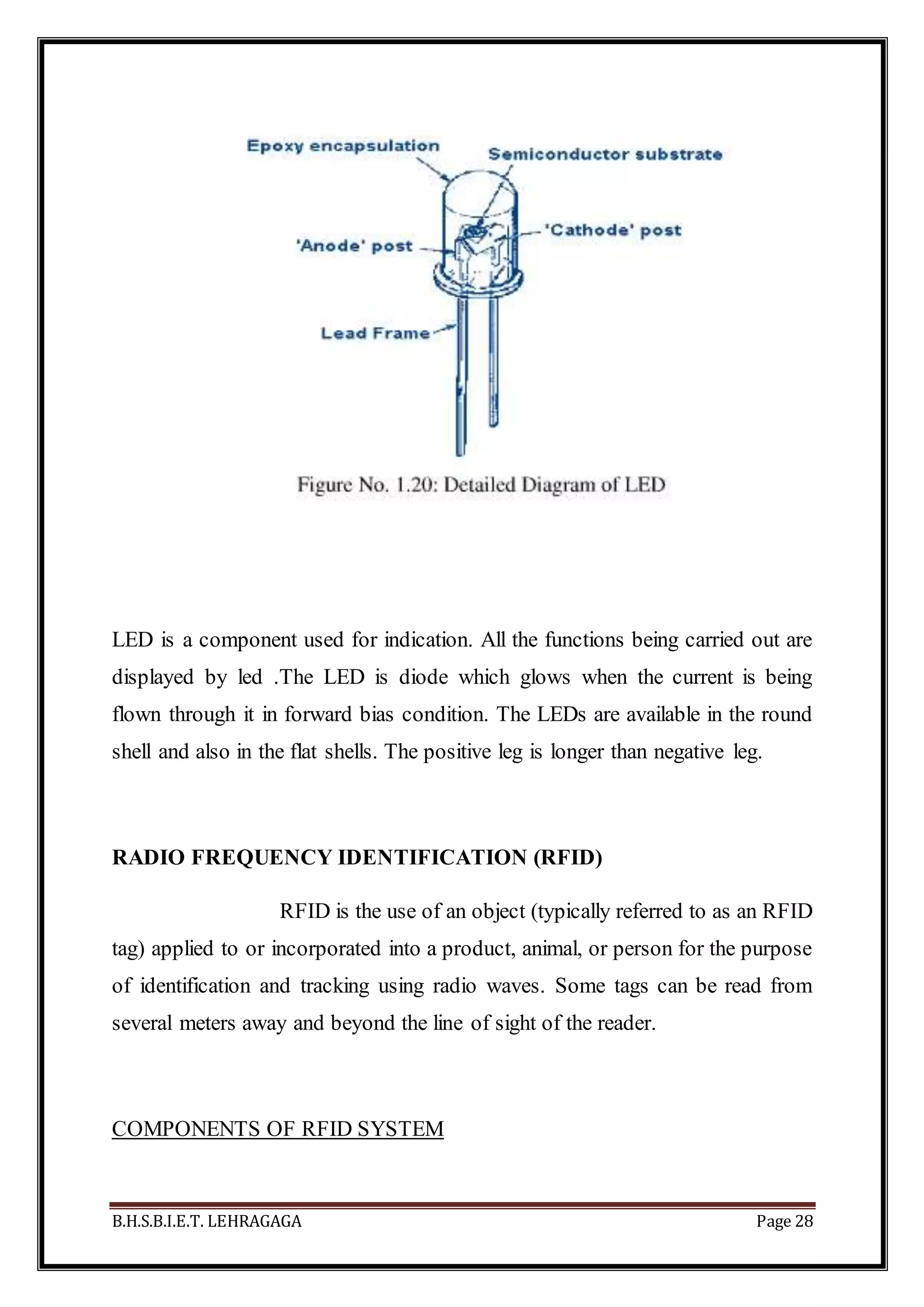 B.H.S.B.I.E.T. LEHRAGAGA Page 28
LED is a component used for indication. All the functions being carried out are
displayed by led .The LED is diode which glows when the current is being
flown through it in forward bias condition. The LEDs are available in the round
shell and also in the flat shells. The positive leg is longer than negative leg.
RADIO FREQUENCY IDENTIFICATION (RFID)
RFID is the use of an object (typically referred to as an RFID
tag) applied to or incorporated into a product, animal, or person for the purpose
of identification and tracking using radio waves. Some tags can be read from
several meters away and beyond the line of sight of the reader.
COMPONENTS OF RFID SYSTEM
 