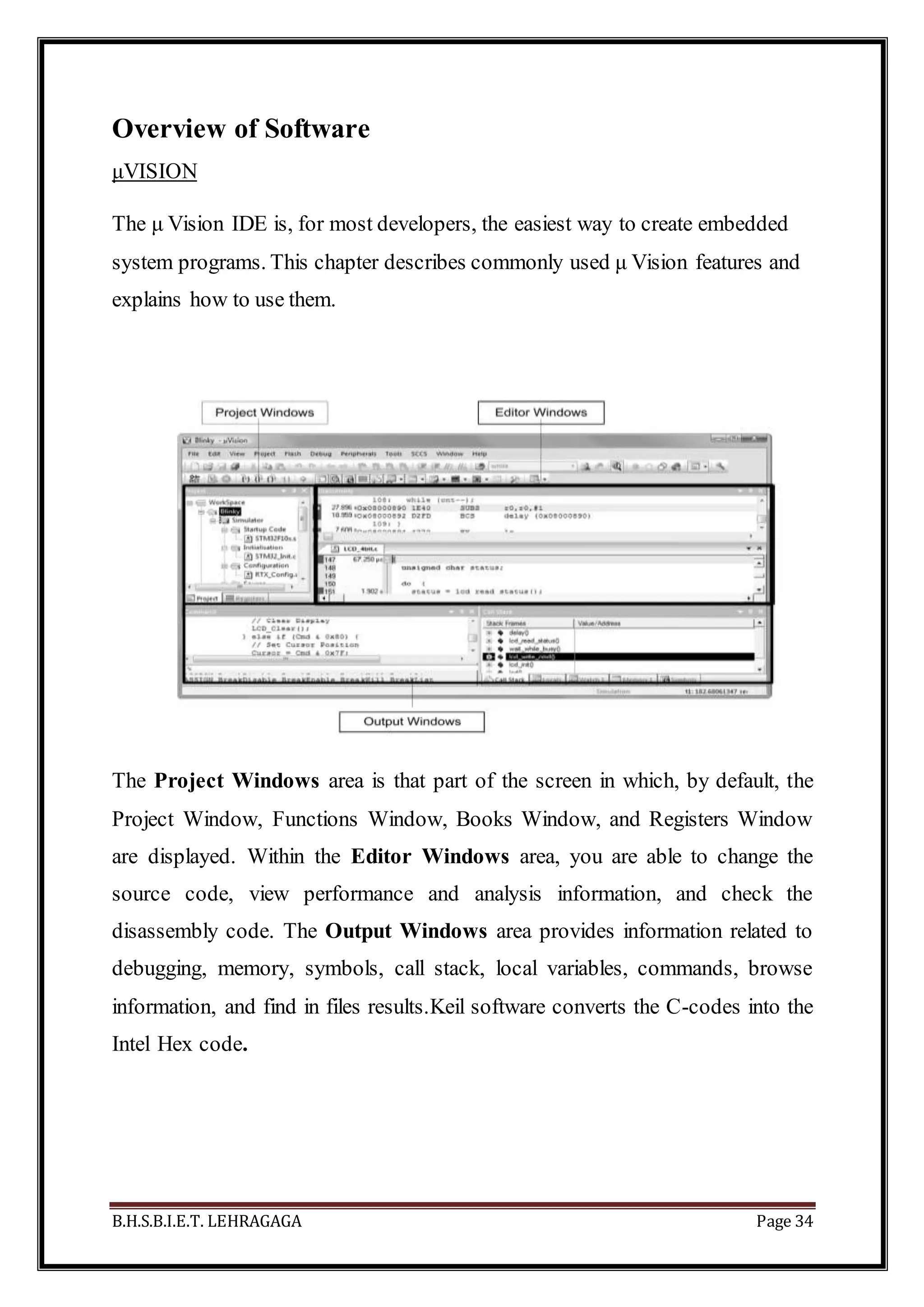 B.H.S.B.I.E.T. LEHRAGAGA Page 34
Overview of Software
μVISION
The μ Vision IDE is, for most developers, the easiest way to create embedded
system programs. This chapter describes commonly used μ Vision features and
explains how to use them.
The Project Windows area is that part of the screen in which, by default, the
Project Window, Functions Window, Books Window, and Registers Window
are displayed. Within the Editor Windows area, you are able to change the
source code, view performance and analysis information, and check the
disassembly code. The Output Windows area provides information related to
debugging, memory, symbols, call stack, local variables, commands, browse
information, and find in files results.Keil software converts the C-codes into the
Intel Hex code.
 