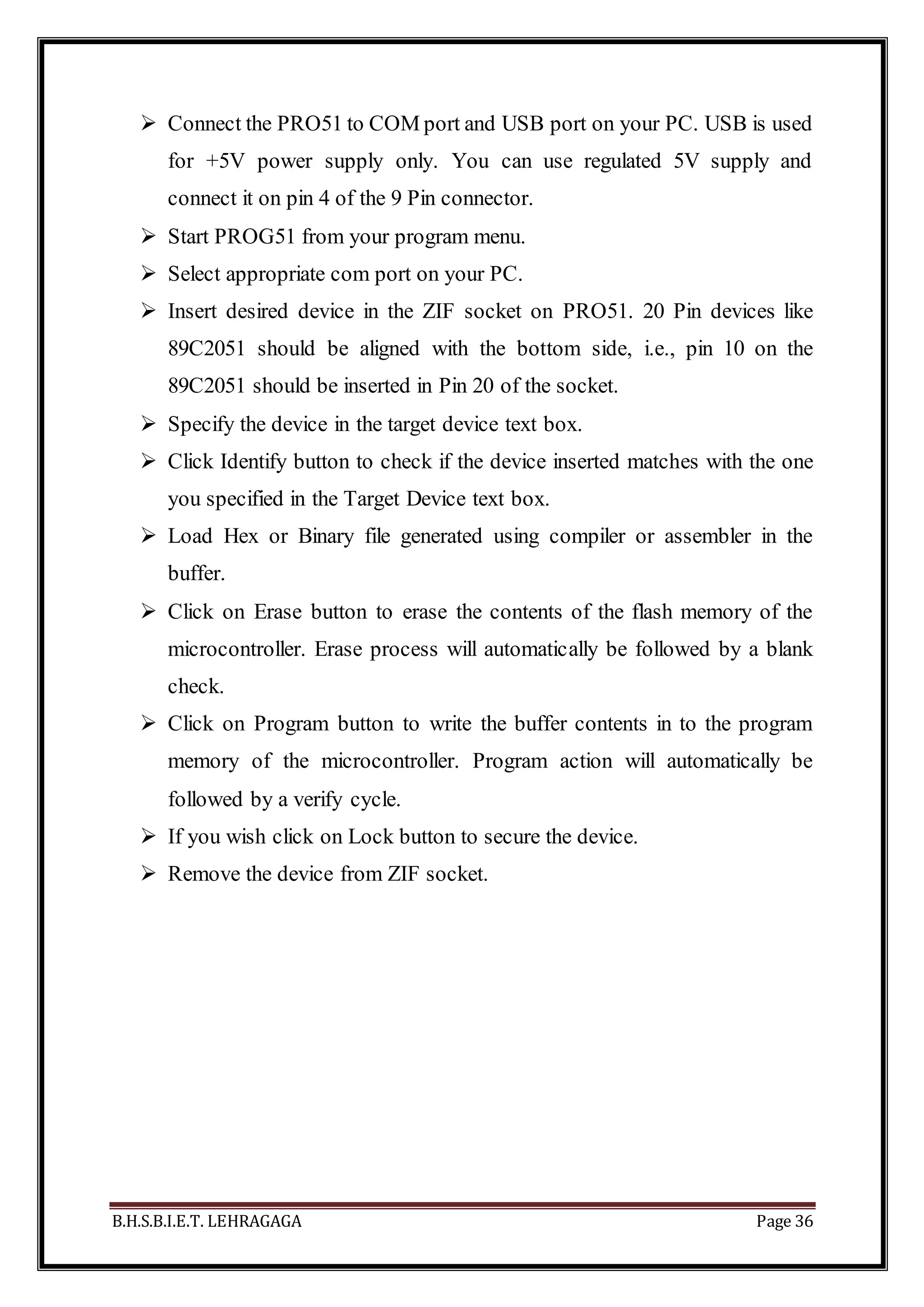 B.H.S.B.I.E.T. LEHRAGAGA Page 36
 Connect the PRO51 to COM port and USB port on your PC. USB is used
for +5V power supply only. You can use regulated 5V supply and
connect it on pin 4 of the 9 Pin connector.
 Start PROG51 from your program menu.
 Select appropriate com port on your PC.
 Insert desired device in the ZIF socket on PRO51. 20 Pin devices like
89C2051 should be aligned with the bottom side, i.e., pin 10 on the
89C2051 should be inserted in Pin 20 of the socket.
 Specify the device in the target device text box.
 Click Identify button to check if the device inserted matches with the one
you specified in the Target Device text box.
 Load Hex or Binary file generated using compiler or assembler in the
buffer.
 Click on Erase button to erase the contents of the flash memory of the
microcontroller. Erase process will automatically be followed by a blank
check.
 Click on Program button to write the buffer contents in to the program
memory of the microcontroller. Program action will automatically be
followed by a verify cycle.
 If you wish click on Lock button to secure the device.
 Remove the device from ZIF socket.
 