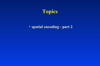 Topics
• spatial encoding - part 2
 