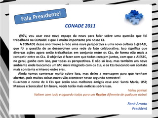 CONADE 2011@GV, vou usar esse novo espaço da news para falar sobre uma questão que foi trabalhada na CONADE e que é muito importante pro nosso CL.        A CONADE desse ano trouxe à rede uma nova perspectiva e uma nova cultura à @BAZI, que foi a questão de se desenvolver uma rede de fato colaborativa. Isso significa que diversas ações agora serão trabalhadas em conjunto entre os CLs, de forma não mais a competir entre os CLs. O objetivo é fazer com que todos cresçam juntos, com que a AIESEC, no geral, ganhe com isso, por todas as perspectivas. E não só isso, mas também um novo ambiente onde buscamos um MC mais integrado com os CLs, e os CLs buscando um contato mais constante e intenso entre eles.      Ainda vamos conversar muito sobre isso, mas deixo a mensagem para que venham abertos, pois muitas coisas novas vão acontecer nesse segundo semestre!Guardem o nome de 4 CLs que serão seus melhores amigos esse ano: Santa Maria, USP, Manaus e Sorocaba! Em breve, vocês terão mais noticias sobre isso.Valeu galera! Voltem com tudo e aguardo todos para um Replan diferente de qualquer outro!René AmatoPresidentFala Presidente!