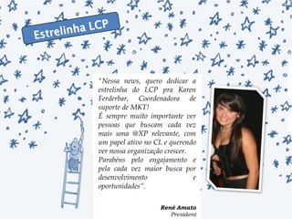 Estrelinha LCP"Nessa news, quero dedicar a estrelinha do LCP pra Karen Ferderbar, Coordenadora de suporte de MKT!É sempre muito importante ver pessoas que buscam cada vez mais uma @XP relevante, com um papel ativo no CL e querendo ver nossa organização crescer.Parabéns pelo engajamento e pela cada vez maior busca por desenvolvimento e oportunidades“.René Amato President 