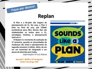 Fique por dentro!ReplanO Plan e o Re-plan são viagens de planejamento do CL. No caso, o Plan é feito no final do ano, pós CONAL (conferência para EBs). Nesses dias são estabelecidas as metas para o CL, estratégias, timeline, o planejamento total em si.     O Replan é o momento de avaliação do 1º semestre, quando as necessidades de mudanças são vistas e planejamento do segundo semestre é refeito. Além, de um ser um momento de integração e um pouco de diversão para todos.  (Informações VP Luiz Otávio)Quando?  05/06 e 07 de AgostoOnde? Jacutinga, MG 