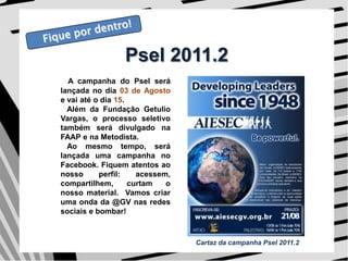 Fique por dentro!Psel 2011.2A campanha do Psel será lançada no dia 03 de Agosto e vai até o dia 15.   Além da Fundação Getulio Vargas, o processo seletivo também será divulgado na FAAP e na Metodista.    Ao mesmo tempo, será lançada uma campanha no Facebook. Fiquem atentos ao nosso perfil: acessem, compartilhem, curtam o nosso material.  Vamos criar uma onda da @GV nas redes sociais e bombar! Cartaz da campanha Psel 2011.2
