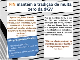 FINmantém a tradição de multa zero da @GV“Apesar das férias, FIN não parou e todos os processos básicos foram realizados. Após a CONADE, a área tem o objetivo de ampliar ainda mais o suporte e dinamicidade com as áreas.” VP Luiz OtávioPara os membros do CL, a área de FIN tem trabalhado na renovação dos preços, contratos e criou um Groups junto com OGX. O objetivo é fazer com que os membros fiquem mais atentos e programem seus X com mais facilidade e interação.Três principais atividades:   Novo pricing de OGX;- Budget pré-revisto já para no REPLAN;-  Auditoria de contas com MULTA ZERO.“FIN está aberta pra todos os membros, qualquer dúvida é só vir falar com a gente”.Luiz Otávio