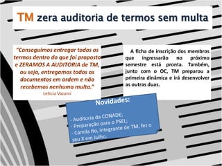 TMzera auditoria de termos sem multa “Conseguimos entregar todos os termos dentro do que foi proposto e ZERAMOS A AUDITORIA de TM, ou seja, entregamos todos os documentos em ordem e não recebemos nenhuma multa.”Leticia Vazami    A ficha de inscrição dos membros que ingressarão no próximo semestre está pronta. Também, junto com o OC, TM preparou a primeira dinâmica e irá desenvolver as outras duas. Novidades:- Auditoria da CONADE;- Preparação para o PSEL;- Camila Ito, integrante de TM, fez o seu X em Julho.