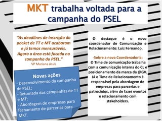 MKTtrabalha voltada para a campanha do PSEL“As deadlines de inscrição do pocket de TT e MT acabaram e já temos mensuráveis. Agora a área está focada na campanha do PSEL.”VP Mariana Assis     O destaque é o novo coordenador de Comunicação e Relacionamento: Luiz Fernando. Sobre a nova Coordenadoria: O Time de comunicação trabalha com a comunicação interna do CL e posicionamento da marca da @GV. Já o Time de Relacionamento é responsável pela abordagem de empresas para parcerias e patrocínios, além de fazer eventos e relacionamento com stakeholders.Novas ações- Desenvolvimento da campanha de PSEL;- Retomada das campanhas de TT e MT;- Abordagem de empresas para fechamento de parcerias para MKT.