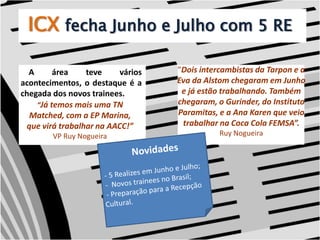 ICXfecha Junho e Julho com 5 RE“Dois intercambistas da Tarpon e a Eva da Alstom chegaram em Junho e já estão trabalhando. Também chegaram, o Gurinder, do Instituto Paramitas, e a Ana Karen que veio trabalhar na Coca Cola FEMSA”.Ruy Nogueira    A área teve vários acontecimentos, o destaque é a chegada dos novos trainees.“Já temos mais uma TN Matched, com a EP Marina, que virá trabalhar na AACC!”VP Ruy Nogueira Novidades  - 5 Realizes em Junho e Julho; -  Novos trainees no Brasil; - Preparação para a Recepção  Cultural. 