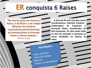 ERconquista 6 Raises “No mês de junho nós tivemos 6 Raises, 5 da NCCV e 1 do Colégio Mirassol. Os membros responsáveis pelo fechamento de contrato foram o Fernando Pedra e o Renan Nakane.”VP Bruna Engler     A área de ER está com dois novos coordenadores: Gabriela Cordeiro - Cordenadora de Corporate e Fernando Pedra, Coordenador de Non-Corporate. Os dois ainda estão na fase de transição e começam as novas atividades no retorno às aulas. Novidades:- Raise da NCCV;- Raise do Colégio Mirassol;- Novas coordenadorias . 
