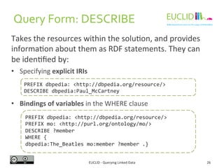 Query 
Form: 
DESCRIBE 
Takes 
the 
resources 
within 
the 
solu6on, 
and 
provides 
informa6on 
about 
them 
as 
RDF 
sta...