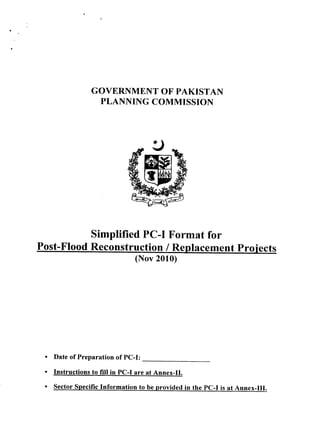 GOVERNMENT OF PAKISTAN
PLANNING COMMISSION
Post-Flood Reconstruction / Replacement proiects
. Date of Preparation of PC-I:
Instructions to fill in PC-I are at Annex-II.
Sector specific Information to be provided in the pc-r is at Annex-Ill.
Simplified PC-I Format for
(Nov 2010)
 