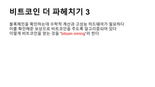 비트코인 더 파헤치기 3
블록체인을 확인하는데 수학적 계산과 고성능 하드웨어가 필요하다
이를 확인해준 보상으로 비트코인을 주도록 알고리즘되어 있다
이렇게 비트코인을 얻는 것을 “bitcoin mining”라 한다
 