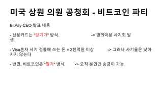 미국 상원 의원 공청회 - 비트코인 파티
BitPay CEO 발표 내용
- 신용카드는 “당기기" 방식. -> 명의이용 사기죄 발
생
- Visa혼자 사기 검출에 쓰는 돈 = 2천억원 이상 -> 그러나 사기율은 낮아
지지 않는다
- 반면, 비트코인은 “밀기" 방식. -> 오직 본인만 송금이 가능
 