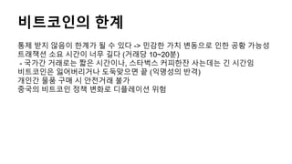 비트코인의 한계
통제 받지 않음이 한계가 될 수 있다 -> 민감한 가치 변동으로 인한 공황 가능성
트래잭션 소요 시간이 너무 길다 (거래당 10~20분)
- 국가간 거래로는 짧은 시간이나, 스타벅스 커피한잔 사는데는 긴 시간임
비트코인은 잃어버리거나 도둑맞으면 끝 (익명성의 반격)
개인간 물품 구매 시 안전거래 불가
중국의 비트코인 정책 변화로 디플레이션 위험
 