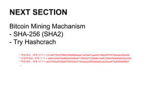 NEXT SECTION
Bitcoin Mining Machanism
- SHA-256 (SHA2)
- Try Hashcrach
" 여보세요 , 세계 ! 0 "= > 1312af178c253f84028d480a6adc1e25e81caa44c749ec81976192e2ec934c64
" 안녕하세요, 세계 ! 1 "= > e9afc424b79e4f6ab42d99c81156d3a17228d6e1eef4139be78e948a9332a7d8
" 여보세요 , 세계 ! 2 "= > ae37343a357a8297591625e7134cbea22f5928be8ca2a32aa475cf05fd4266b7
...
 