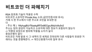 비트코인 더 파헤치기
RSA 암호화 기술이 적용된 수학
비트코인 소유자만 Private Key 소유 (공인인증서와 유사)
거래 시 한 주소에서 다른 주소로 코인을 보내면 된
다
- 주소 예 ) 1MyhygBUrT6aakgRFDs8ECgoJMqVo9u5n2
주소는 임의 생성이 가능하고 소유자에 대한 정보가 포함되지 않는다
-> 익명성 보장으로 범죄에 악용될 소지가 높다
중앙은행이 없다
비트코인 거래 발생 시 그 내역이 전 세계로 전파되며 다른 사람들이 유효한 거
래라는 것을 증명해준다. -> 개인신용평가사와 일부 유사
 