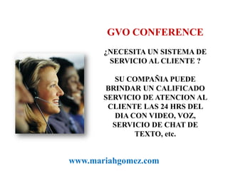GVO CONFERENCE¿NECESITA UN SISTEMA DE SERVICIO AL CLIENTE ?SU COMPAÑIA PUEDE BRINDAR UN CALIFICADO SERVICIO DE ATENCION AL CLIENTE LAS 24 HRS DEL DIA CON VIDEO, VOZ, SERVICIO DE CHAT DE TEXTO, etc.www.mariahgomez.com