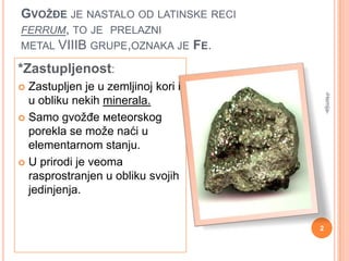 GVOŽĐE JE NASTALO OD LATINSKE RECI
FERRUM, TO JE PRELAZNI
METAL VIIIB GRUPE,OZNAKA JE FE.

*Zastupljenost:
Zastupljen je u zemljinoj kori i
u obliku nekih minerala.
 Samo gvožđe мeteorskog
porekla se može naći u
elementarnom stanju.
 U prirodi је veoma
rasprostranjen u obliku svojih
jedinjenja.

-Hemija-



2

 