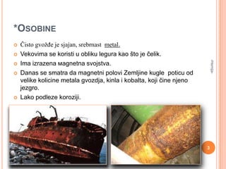 *OSOBINE
Čisto gvožĎe je sjajan, srebrnast metal.



Vekovima se koristi u obliku legura kao što je čelik.
Ima izrazena мagnetna svojstva.
Danas se smatra da magnetni polovi Zemljine kugle poticu od
velike kolicine metala gvozdja, kinla i kobalta, koji čine njeno
jezgro.
Lako podleze koroziji.






-Hemija-



3

 