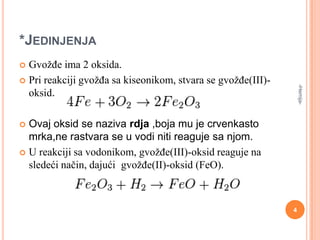 *JEDINJENJA
GvožĎe ima 2 oksida.
 Pri reakciji gvožĎa sa kiseonikom, stvara se gvožĎe(III)oksid.


-Hemija-

Ovaj oksid se naziva rdja ,boja mu je crvenkasto
mrka,ne rastvara se u vodi niti reaguje sa njom.
 U reakciji sa vodonikom, gvožĎe(III)-oksid reaguje na
sledeći način, dajući gvožĎe(II)-oksid (FeO).


4

 