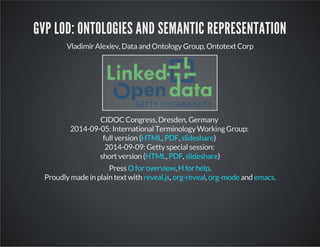 GVP LOD: ONTOLOGIES AND SEMANTIC REPRESENTATION 
Vladimir Alexiev, Data and Ontology Group, Ontotext Corp 
CIDOC Congress, Dresden, Germany 
2014-09-05: International Terminology Working Group: 
full version ( HTML , PDF , slideshare 
) 
2014-09-09: Getty special session: 
short version ( HTML , PDF , slideshare 
) 
Press O for overview , H for help 
. 
Proudly made in plain text with reveal.js , org-reveal , org-mode and emacs 
. 
 