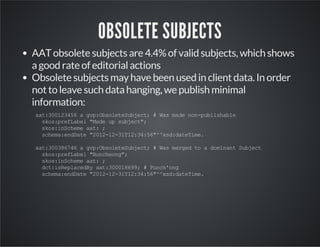 OBSOLETE SUBJECTS 
AAT obsolete subjects are 4.4% of valid subjects, which shows 
a good rate of editorial actions 
Obsolete subjects may have been used in client data. In order 
not to leave such data hanging, we publish minimal 
information: 
aat:300123456 a gvp:ObsoleteSubject; # Was made non-publishable 
skos:prefLabel "Made up subject"; 
skos:inScheme aat: ; 
schema:endDate "2012-12-31T12:34:56"^^xsd:dateTime. 
aat:300386746 a gvp:ObsoleteSubject; # Was merged to a dominant Subject 
skos:prefLabel "Buncheong"; 
skos:inScheme aat: ; 
dct:isReplacedBy aat:300018699; # Punch'ong 
schema:endDate "2012-12-31T12:34:56"^^xsd:dateTime. 
 