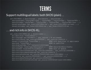 TERMS 
Support multilingual labels: both SKOS (plain)… 
aat:300198841 a skos:Concept , gvp:Subject , gvp:Concept ; 
skos:prefLabel "rhyta"@el-latn , "rhyta"@en , "rhytons"@es , "rhytons"@fr ; 
skos:altLabel "rhyta"@es , "rhyton"@es , "rhyton"@en , "rhyton"@el-latn ...; 
skosxl:prefLabel aat_term:1000198841-en , aat_term:1000198841-el-Latn ...; 
skosxl:altLabel aat_term:1000198841-es , aat_term:1000297235-en ... 
… and rich info in SKOS-XL: 
aat_term:1000198841-en a skosxl:Label ; 
dc:identifier "1000198841" ; 
dct:language aat:300388277 , gvp_lang:en ; # owl:sameAs 
dct:contributor aat_contrib:10000000 , aat_contrib:10000131 ; 
skosxl:literalForm "rhyta"@en ; #### with Qualifier if applicable 
gvp:term "rhyta"@en ; #### no qualifier 
gvp:displayOrder "1"^^xsd:positiveInteger ; 
gvp:termType <term/type/Descriptor> ; #### Descr/AltDescr/UseFor 
gvp:termPOS <term/POS/PluralNoun> ; #### Part of Speech 
gvp:contributorPreferred aat_contrib:10000000 , aat_contrib:10000088 ; 
gvp:contributorNonPreferred aat_contrib:10000131 ; 
gvp:sourcePreferred aat_source:2000051089-term-1000198841 ...; 
dct:source aat_source:2000024811 , aat_source:2000052946 ...; 
gvp:sourceNonPreferred aat_source:2000052946 ; 
gvp:sourceAlternatePreferred aat_source:2000048328-term-1000198841 . 
 